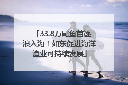 33.8万尾鱼苗逐浪入海！如东促进海洋渔业可持续发展