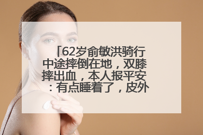 62岁俞敏洪骑行中途摔倒在地，双膝摔出血，本人报平安：有点睡着了，皮外伤，不用担心