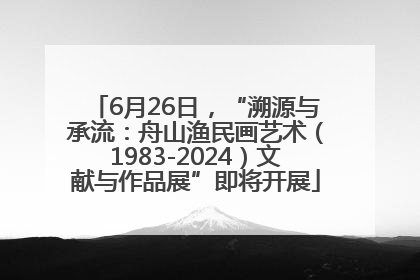 6月26日，“溯源与承流：舟山渔民画艺术（1983-2024）文献与作品展”即将开展