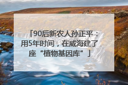 90后新农人孙正平：用5年时间，在威海建了座“植物基因库”