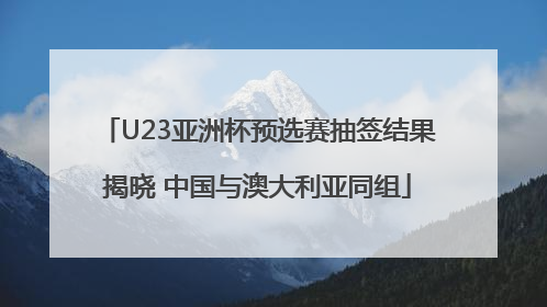 U23亚洲杯预选赛抽签结果揭晓 中国与澳大利亚同组